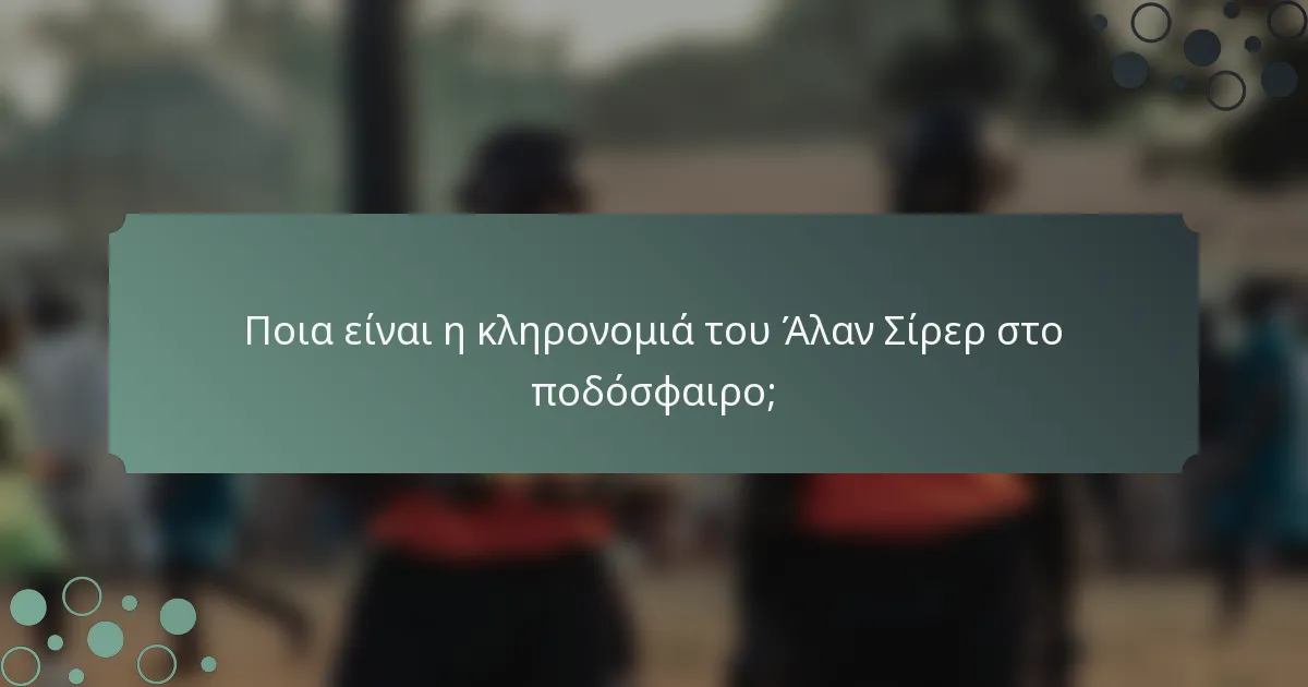 Ποια είναι η κληρονομιά του Άλαν Σίρερ στο ποδόσφαιρο;