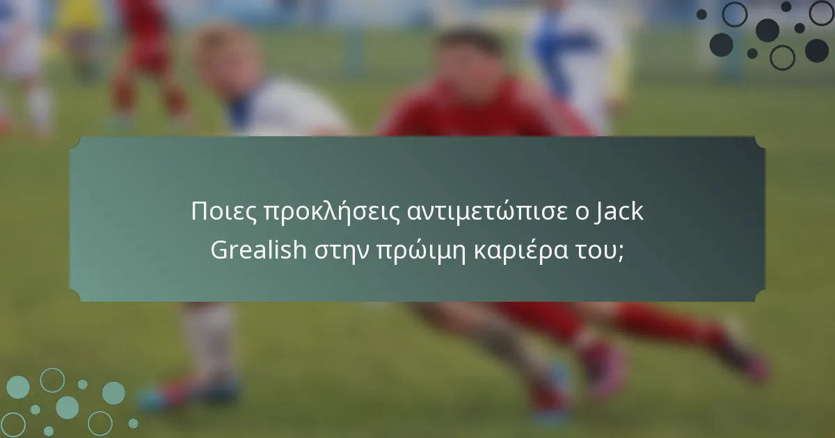 Ποιες προκλήσεις αντιμετώπισε ο Jack Grealish στην πρώιμη καριέρα του;