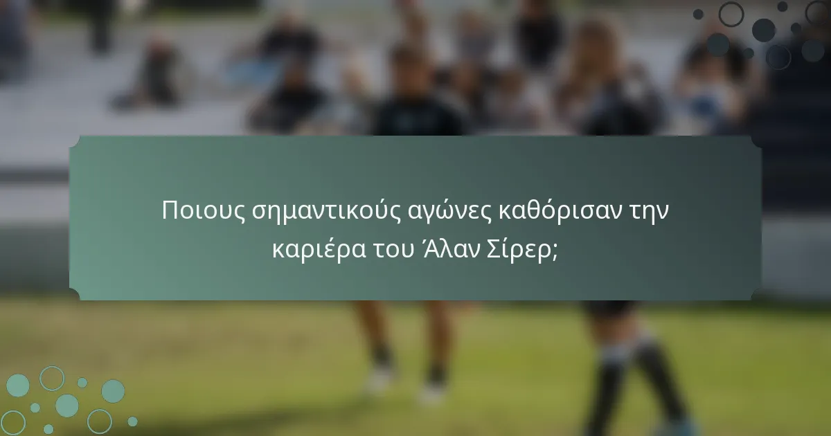 Ποιους σημαντικούς αγώνες καθόρισαν την καριέρα του Άλαν Σίρερ;